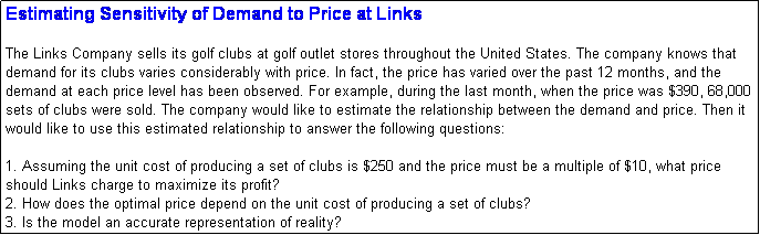 Text Box: Estimating Sensitivity of Demand to Price at Links

The Links Company sells its golf clubs at golf outlet stores throughout the United States. The company knows that demand for its clubs varies considerably with price. In fact, the price has varied over the past 12 months, and the demand at each price level has been observed. For example, during the last month, when the price was $390, 68,000 sets of clubs were sold. The company would like to estimate the relationship between the demand and price. Then it would like to use this estimated relationship to answer the following questions:

1. Assuming the unit cost of producing a set of clubs is $250 and the price must be a multiple of $10, what price should Links charge to maximize its profit?
2. How does the optimal price depend on the unit cost of producing a set of clubs?
3. Is the model an accurate representation of reality?

