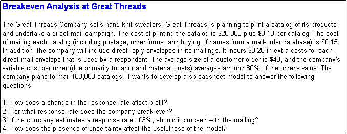 Text Box: Breakeven Analysis at Great Threads

The Great Threads Company sells hand-knit sweaters. Great Threads is planning to print a catalog of its products and undertake a direct mail campaign. The cost of printing the catalog is $20,000 plus $0.10 per catalog. The cost of mailing each catalog (including postage, order forms, and buying of names from a mail-order database) is $0.15. In addition, the company will include direct reply envelopes in its mailings. It incurs $0.20 in extra costs for each direct mail envelope that is used by a respondent. The average size of a customer order is $40, and the company's variable cost per order (due primarily to labor and material costs) averages arround 80% of the order's value. The company plans to mail 100,000 catalogs. It wants to develop a spreadsheet model to answer the following questions:

1. How does a change in the response rate affect profit?
2. For what response rate does the company break even?
3. If the company estimates a response rate of 3%, should it proceed with the mailing?
4. How does the presence of uncertainty affect the usefulness of the model?