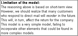 Text Box: Limitation of the model:
The reasoning above is based on short-term view. However, we should realize that many customers who respond to direct mail will reorder in the future. This will, in turn, affect the return for the company.
This model is a very simple model, failing to incorporate other elements that could be found in more complex models.