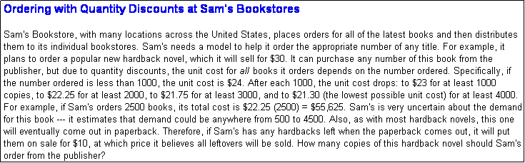 Text Box: Ordering with Quantity Discounts at Sam's Bookstores

Sam's Bookstore, with many locations across the United States, places orders for all of the latest books and then distributes them to its individual bookstores. Sam's needs a model to help it order the appropriate number of any title. For example, it plans to order a popular new hardback novel, which it will sell for $30. It can purchase any number of this book from the publisher, but due to quantity discounts, the unit cost for all books it orders depends on the number ordered. Specifically, if the number ordered is less than 1000, the unit cost is $24. After each 1000, the unit cost drops: to $23 for at least 1000 copies, to $22.25 for at least 2000, to $21.75 for at least 3000, and to $21.30 (the lowest possible unit cost) for at least 4000. For example, if Sam's orders 2500 books, its total cost is $22.25 (2500) = $55,625. Sam's is very uncertain about the demand for this book --- it estimates that demand could be anywhere from 500 to 4500. Also, as with most hardback novels, this one will eventually come out in paperback. Therefore, if Sam's has any hardbacks left when the paperback comes out, it will put them on sale for $10, at which price it believes all leftovers will be sold. How many copies of this hardback novel should Sam's order from the publisher?